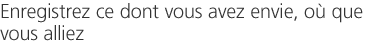 Enregistrez ce dont vous avez envie, où que vous alliez