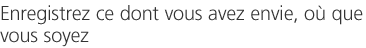 Enregistrez ce dont vous avez envie, où que vous soyez 