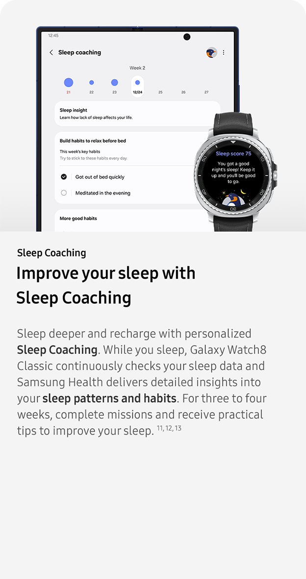 Sleep Coaching. Improve your sleep with
                 Sleep Coaching. Sleep deeper and recharge with personalized Sleep Coaching. While you sleep, Galaxy Watch8 Classic continuously checks your sleep data and Samsung Health delivers detailed insights into your sleep patterns and habits. For three to four weeks, complete missions and receive practical tips to improve your sleep. 11, 12, 13