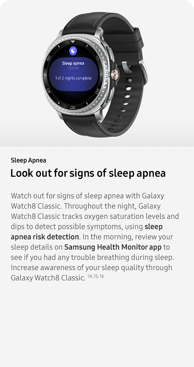 Sleep Apnea. Look out for signs of sleep apnea. Watch out for signs of sleep apnea with Galaxy Watch8 Classic. Throughout the night, Galaxy Watch8 Classic tracks oxygen saturation levels and dips to detect possible symptoms, using sleep apnea risk detection. In the morning, review your sleep details on Samsung Health Monitor app to see if you had any trouble breathing during sleep. Increase awareness of your sleep quality through Galaxy Watch8 Classic. 14, 15, 16 