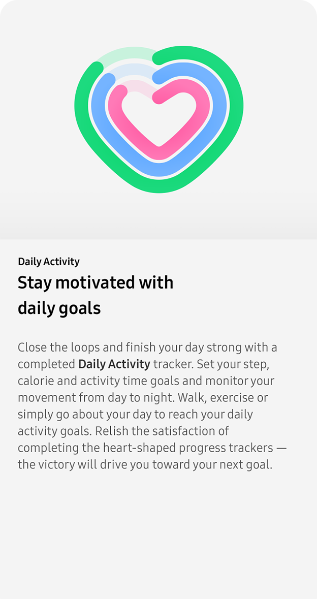 Daily Activity. Stay motivated with
                 daily goals. Close the loops and finish your day strong with a completed Daily Activity tracker. Set your step, calorie and activity time goals and monitor your movement from day to night. Walk, exercise or simply go about your day to reach your daily activity goals. Relish the satisfaction of completing the heart-shaped progress trackers — the victory will drive you toward your next goal.