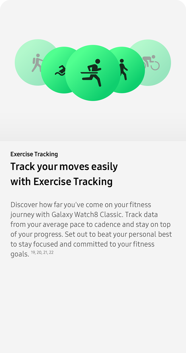 Exercise Tracking. Track your moves easily with Exercise Tracking. Discover how far you've come on your fitness journey with Galaxy Watch8 Classic. Track data from your average pace to cadence and stay on top of your progress. Set out to beat your personal best to stay focused and committed to your fitness goals. 19, 20, 21, 22