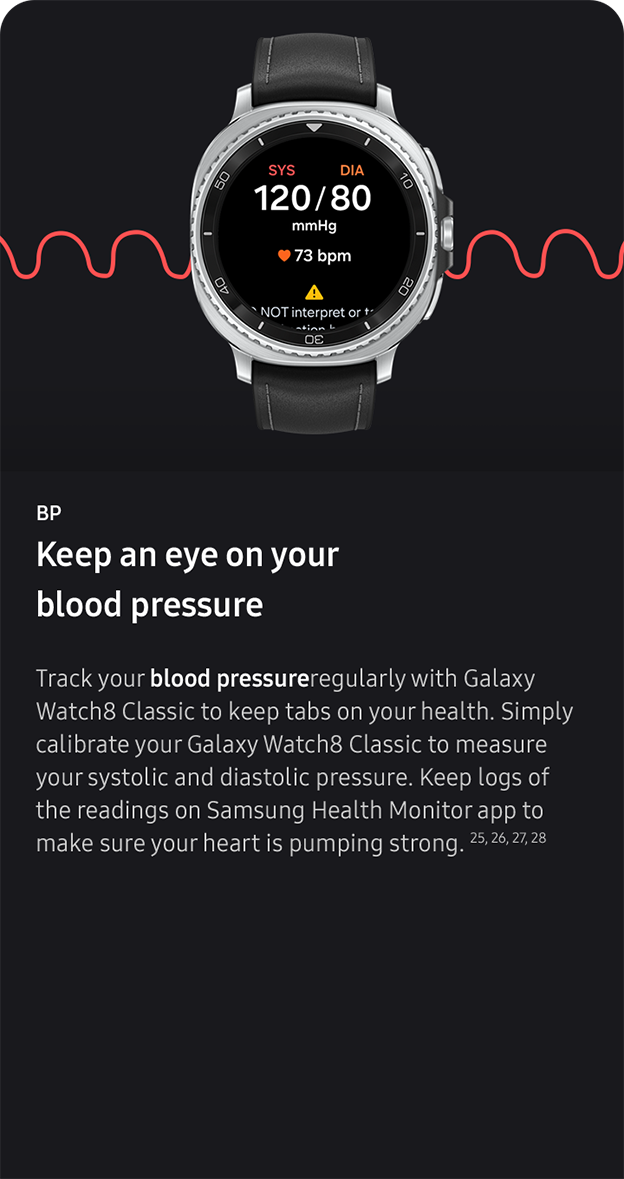 BP. Keep an eye on your
                 blood pressure. Track your blood pressureregularly with Galaxy Watch8 Classic to keep tabs on your health. Simply calibrate your Galaxy Watch8 Classic to measure your systolic and diastolic pressure. Keep logs of the readings on Samsung Health Monitor app to make sure your heart is pumping strong. 25, 26, 27, 28