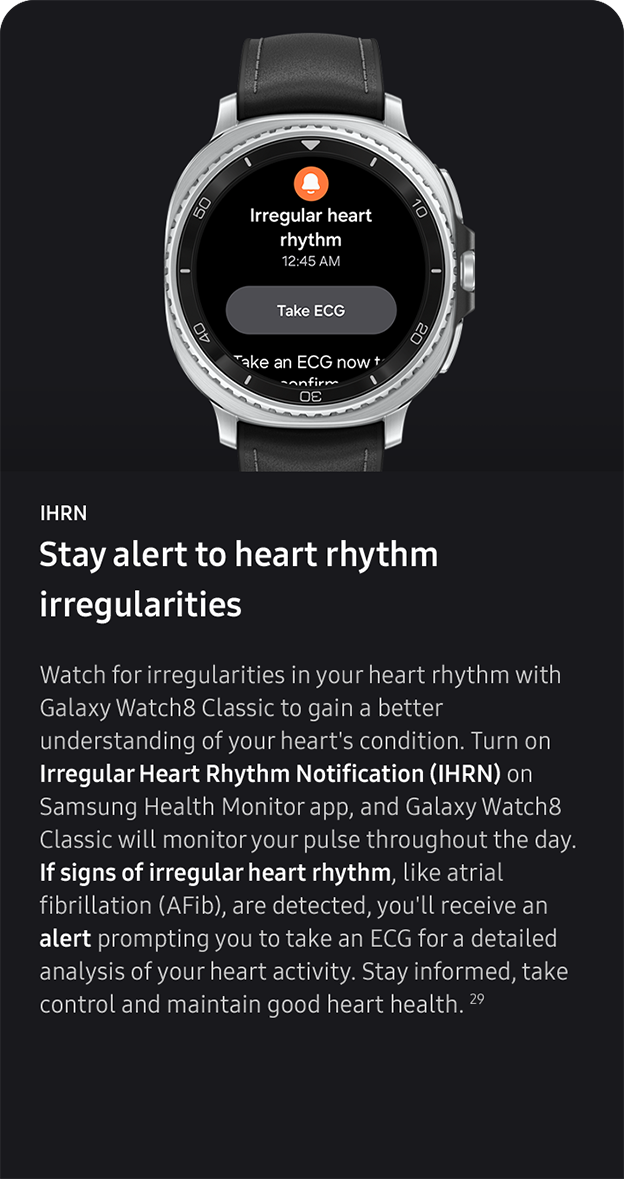 IHRN. Stay alert to heart rhythm 
                 irregularities. Watch for irregularities in your heart rhythm with Galaxy Watch8 Classic to gain a better understanding of your heart's condition. Turn on Irregular Heart Rhythm Notification (IHRN) on Samsung Health Monitor app, and Galaxy Watch8 Classic will monitor your pulse throughout the day. If signs of irregular heart rhythm, like atrial fibrillation (AFib), are detected, you'll receive an alert prompting you to take an ECG for a detailed analysis of your heart activity. Stay informed, take control and maintain good heart health. 29
