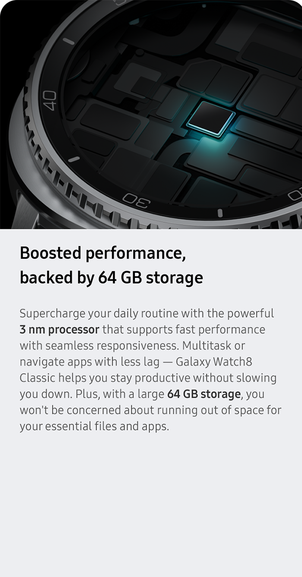 Boosted performance, 
                 backed by 64 GB storage. Supercharge your daily routine with the powerful 3 nm processor that supports fast performance with seamless responsiveness. Multitask or navigate apps with less lag — Galaxy Watch8 Classic helps you stay productive without slowing you down. Plus, with a large 64 GB storage, you won't be concerned about running out of space for your essential files and apps.