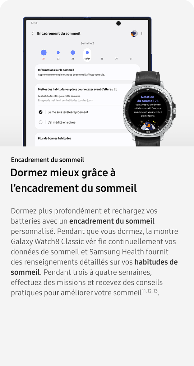 Encadrement du sommeil. Dormez mieux grâce à l’encadrement du sommeil. Dormez plus profondément et rechargez vos batteries avec un encadrement du sommeil personnalisé. Pendant que vous dormez, la montre Galaxy Watch8 Classic vérifie continuellement vos données de sommeil et Samsung Health fournit des renseignements détaillés sur vos habitudes de sommeil. Pendant trois à quatre semaines, effectuez des missions et recevez des conseils pratiques pour améliorer votre sommeil11, 12, 13. 