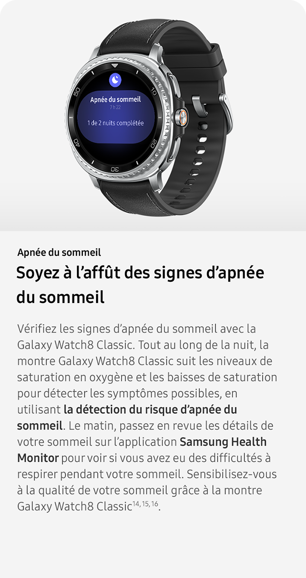 Apnée du sommeil. Soyez à l’affût des signes d’apnée 
                du sommeil. Vérifiez les signes d’apnée du sommeil avec la Galaxy Watch8 Classic. Tout au long de la nuit, la montre Galaxy Watch8 Classic suit les niveaux de saturation en oxygène et les baisses de saturation pour détecter les symptômes possibles, en utilisant la détection du risque d’apnée du sommeil. Le matin, passez en revue les détails de votre sommeil sur l’application Samsung Health Monitor pour voir si vous avez eu des difficultés à respirer pendant votre sommeil. Sensibilisez-vous à la qualité de votre sommeil grâce à la montre Galaxy Watch8 Classic14, 15, 16. 