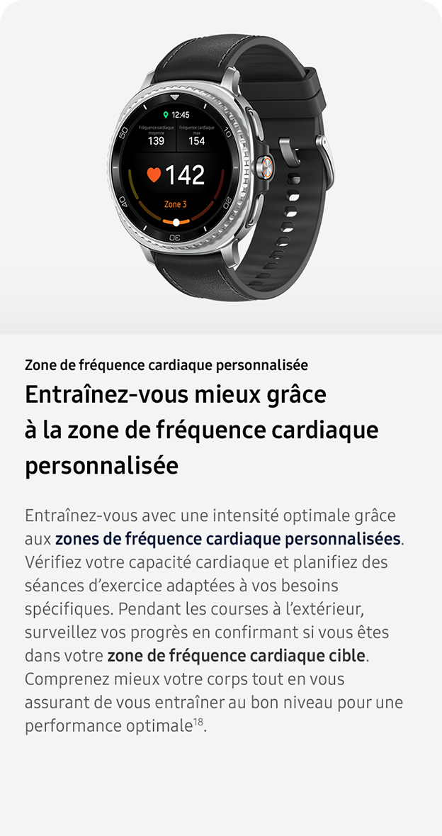 Zone de fréquence cardiaque personnalisée. Entraînez-vous mieux grâce à la zone de fréquence cardiaque personnalisée. Entraînez-vous avec une intensité optimale grâce aux zones de fréquence cardiaque personnalisées. Vérifiez votre capacité cardiaque et planifiez des séances d’exercice adaptées à vos besoins spécifiques. Pendant les courses à l’extérieur, surveillez vos progrès en confirmant si vous êtes dans votre zone de fréquence cardiaque cible. Comprenez mieux votre corps tout en vous assurant de vous entraîner au bon niveau pour une performance optimale18. 