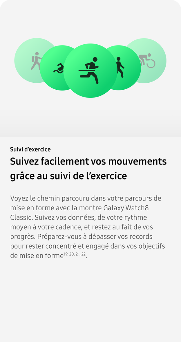 Suivi d’exercice. Suivez facilement vos mouvements
                grâce au suivi de l’exercice. Voyez le chemin parcouru dans votre parcours de mise en forme avec la montre Galaxy Watch8 Classic. Suivez vos données, de votre rythme moyen à votre cadence, et restez au fait de vos progrès. Préparez-vous à dépasser vos records pour rester concentré et engagé dans vos objectifs de mise en forme19, 20, 21, 22. 