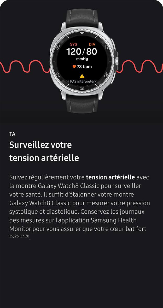TA. Surveillez votre tension artérielle. Suivez régulièrement votre tension artérielle avec la montre Galaxy Watch8 Classic pour surveiller votre santé. Il suffit d’étalonner votre montre Galaxy Watch8 Classic pour mesurer votre pression systolique et diastolique. Conservez les journaux des mesures sur l’application Samsung Health Monitor pour vous assurer que votre cœur bat fort 25, 26, 27, 28. 