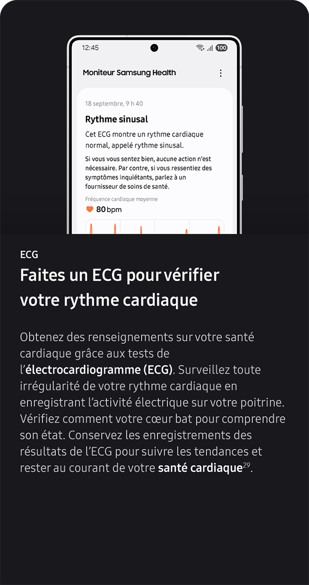 ECG. Faites un ECG pour vérifier votre rythme cardiaque. Obtenez des renseignements sur votre santé cardiaque grâce aux tests de l’électrocardiogramme (ECG). Surveillez toute irrégularité de votre rythme cardiaque en enregistrant l’activité électrique sur votre poitrine. Vérifiez comment votre cœur bat pour comprendre son état. Conservez les enregistrements des résultats de l’ECG pour suivre les tendances et rester au courant de votre santé cardiaque29. 