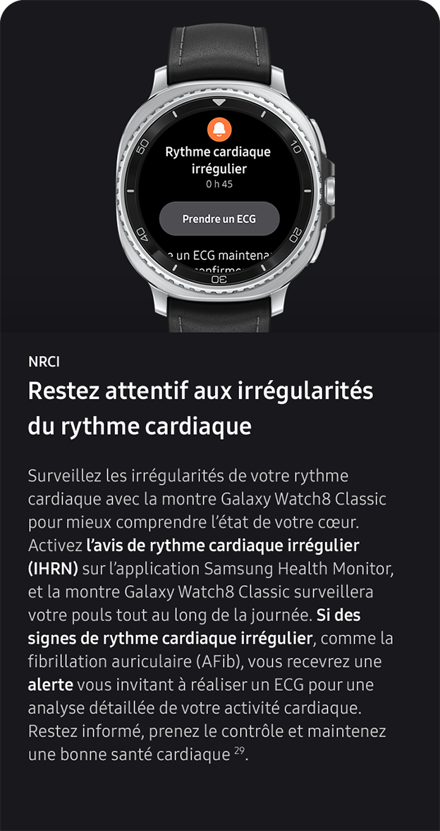 NRCI. Restez attentif aux irrégularités du rythme cardiaque. Surveillez les irrégularités de votre rythme cardiaque avec la montre Galaxy Watch8 Classic pour mieux comprendre l’état de votre cœur. Activez l’avis de rythme cardiaque irrégulier (IHRN) sur l’application Samsung Health Monitor, et la montre Galaxy Watch8 Classic surveillera votre pouls tout au long de la journée. Si des signes de rythme cardiaque irrégulier, comme la fibrillation auriculaire (AFib), vous recevrez une alerte vous invitant à réaliser un ECG pour une analyse détaillée de votre activité cardiaque. Restez informé, prenez le contrôle et maintenez une bonne santé cardiaque 29. 
