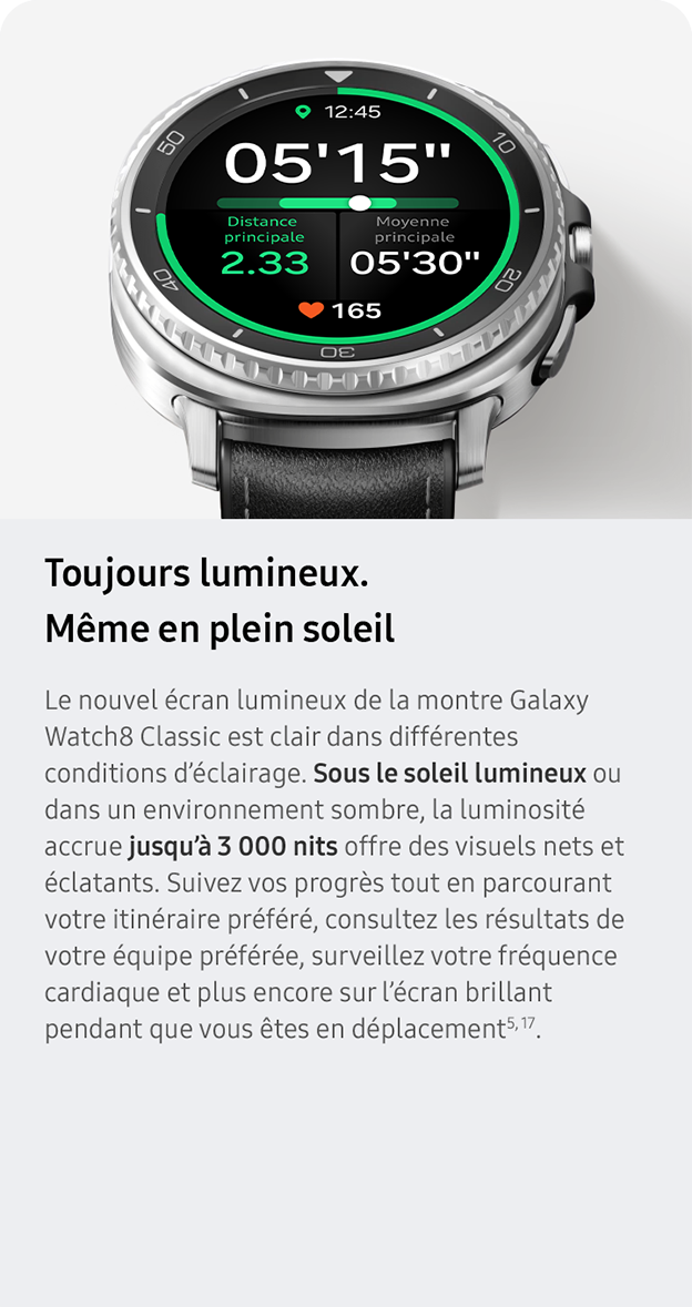 Toujours lumineux. Même en plein soleil. Le nouvel écran lumineux de la montre Galaxy Watch8 Classic est clair dans différentes conditions d’éclairage. Sous le soleil lumineux ou dans un environnement sombre, la luminosité accrue jusqu’à 3 000 nits offre des visuels nets et éclatants. Suivez vos progrès tout en parcourant votre itinéraire préféré, consultez les résultats de votre équipe préférée, surveillez votre fréquence cardiaque et plus encore sur l’écran brillant pendant que vous êtes en déplacement5, 17. 