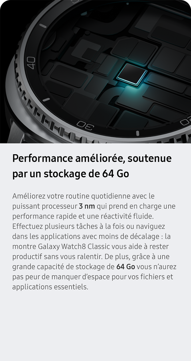 Performance améliorée, soutenue par un stockage de 64 Go. Améliorez votre routine quotidienne avec le puissant processeur 3 nm qui prend en charge une performance rapide et une réactivité fluide. Effectuez plusieurs tâches à la fois ou naviguez dans les applications avec moins de décalage : la montre Galaxy Watch8 Classic vous aide à rester productif sans vous ralentir. De plus, grâce à une grande capacité de stockage de 64 Go vous n’aurez pas peur de manquer d’espace pour vos fichiers et applications essentiels.