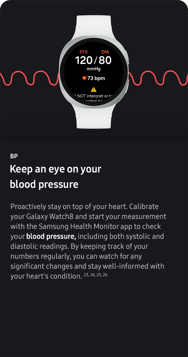 BP. Keep an eye on your
                 blood pressure. Proactively stay on top of your heart. Calibrate your Galaxy Watch8 and start your measurement with the Samsung Health Monitor app to check your blood pressure, including both systolic and diastolic readings. By keeping track of your numbers regularly, you can watch for any significant changes and stay well-informed with your heart's condition. 23, 24, 25, 26