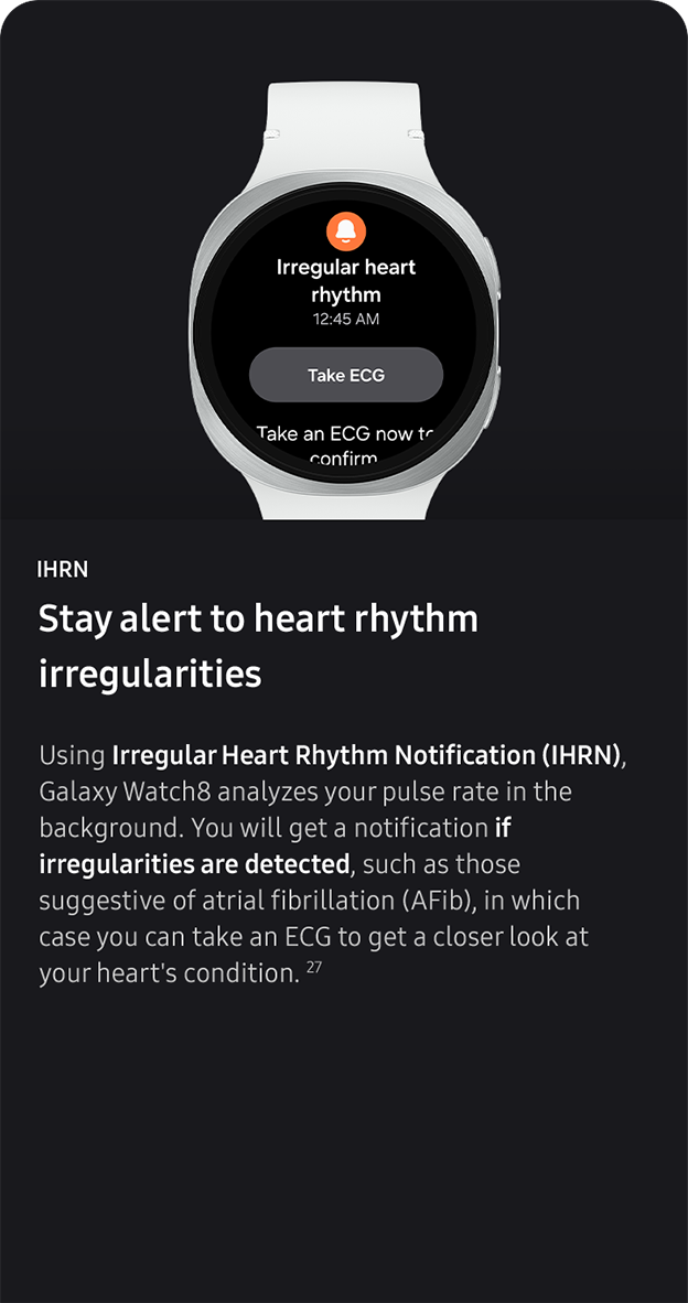 IHRN. Stay alert to heart rhythm 
                 irregularities.Using Irregular Heart Rhythm Notification (IHRN), Galaxy Watch8 analyzes your pulse rate in the background. You will get a notification if irregularities are detected, such as those suggestive of atrial fibrillation (AFib), in which case you can take an ECG to get a closer look at your heart's condition. 27