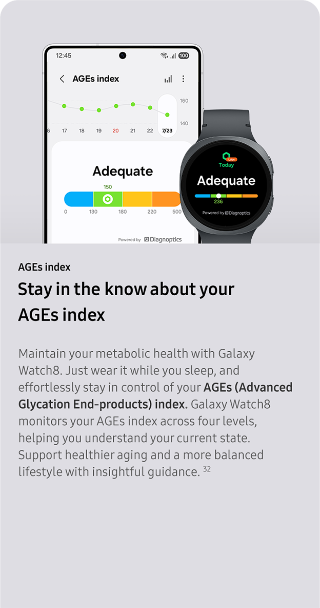 AGEs index. Stay in the know about your
                 AGEs index. Maintain your metabolic health with Galaxy Watch8. Just wear it while you sleep, and effortlessly stay in control of your AGEs (Advanced Glycation End-products) index. Galaxy Watch8 monitors your AGEs index across four levels, helping you understand your current state. Support healthier aging and a more balanced lifestyle with insightful guidance. 32