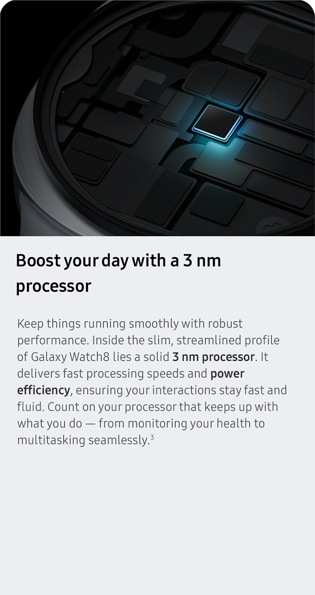 Boost your day with a 3 nm processor.Keep things running smoothly with robust performance. Inside the slim, streamlined profile of Galaxy Watch8 lies a solid 3 nm processor. It delivers fast processing speeds and power efficiency, ensuring your interactions stay fast and fluid. Count on your processor that keeps up with what you do — from monitoring your health to multitasking seamlessly.3
                 