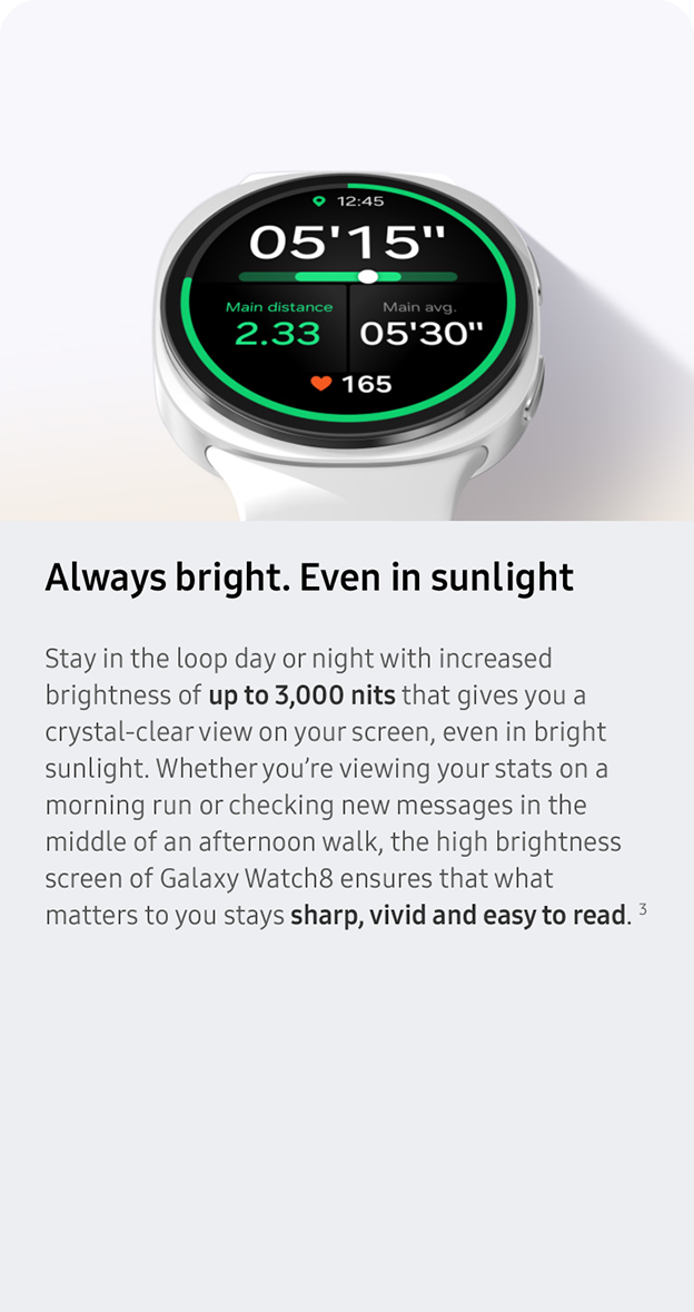 Always bright. Even in sunlight. Stay in the loop day or night with increased brightness of up to 3,000 nits that gives you a crystal-clear view on your screen, even in bright sunlight. Whether you’re viewing your stats on a morning run or checking new messages in the middle of an afternoon walk, the high brightness screen of Galaxy Watch8 ensures that what matters to you stays sharp, vivid and easy to read. 3