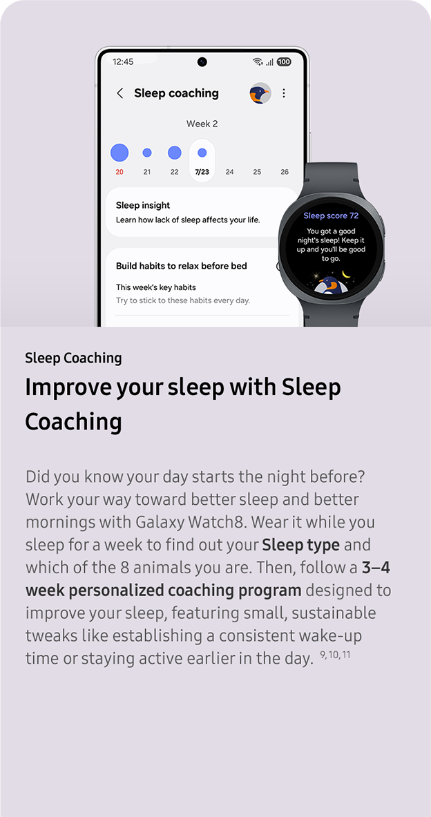 Sleep Coaching. Improve your sleep with
                 Sleep Coaching. Did you know your day starts the night before? Work your way toward better sleep and better mornings with Galaxy Watch8. Wear it while you sleep for a week to find out your Sleep type and which of the 8 animals you are. Then, follow a 3–4 week personalized coaching program designed to improve your sleep, featuring small, sustainable tweaks like establishing a consistent wake-up time or staying active earlier in the day.  9, 10, 11
                 