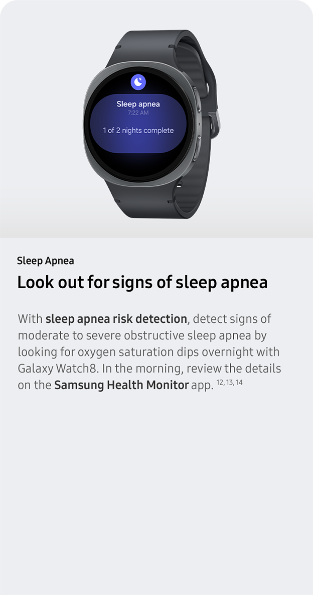 Sleep Apnea. Look out for signs of sleep apnea.With sleep apnea risk detection, detect signs of moderate to severe obstructive sleep apnea by looking for oxygen saturation dips overnight with Galaxy Watch8. In the morning, review the details on the Samsung Health Monitor app. 12, 13, 14