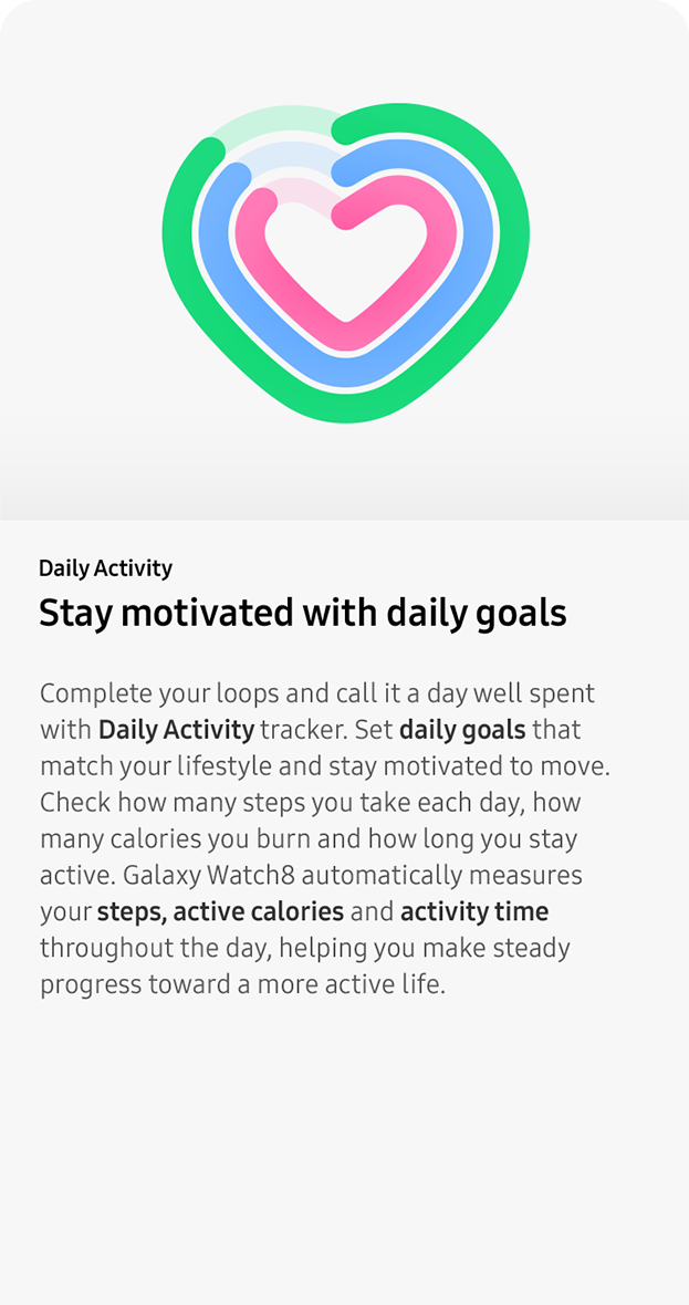 Daily Activity. Stay motivated with
                 daily goals. Complete your loops and call it a day well spent with Daily Activity tracker. Set daily goals that match your lifestyle and stay motivated to move. Check how many steps you take each day, how many calories you burn and how long you stay active. Galaxy Watch8 automatically measures your steps, active calories and activity time throughout the day, helping you make steady progress toward a more active life.
