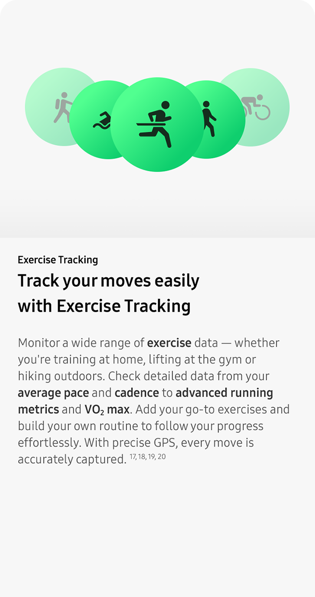 Exercise Tracking. Track your moves easily with Exercise Tracking.Monitor a wide range of exercise data — whether you're training at home, lifting at the gym or hiking outdoors. Check detailed data from your average pace and cadence to advanced running metrics and VO2 max. Add your go-to exercises and build your own routine to follow your progress effortlessly. With precise GPS, every move is accurately captured. 17, 18, 19, 20
                 
