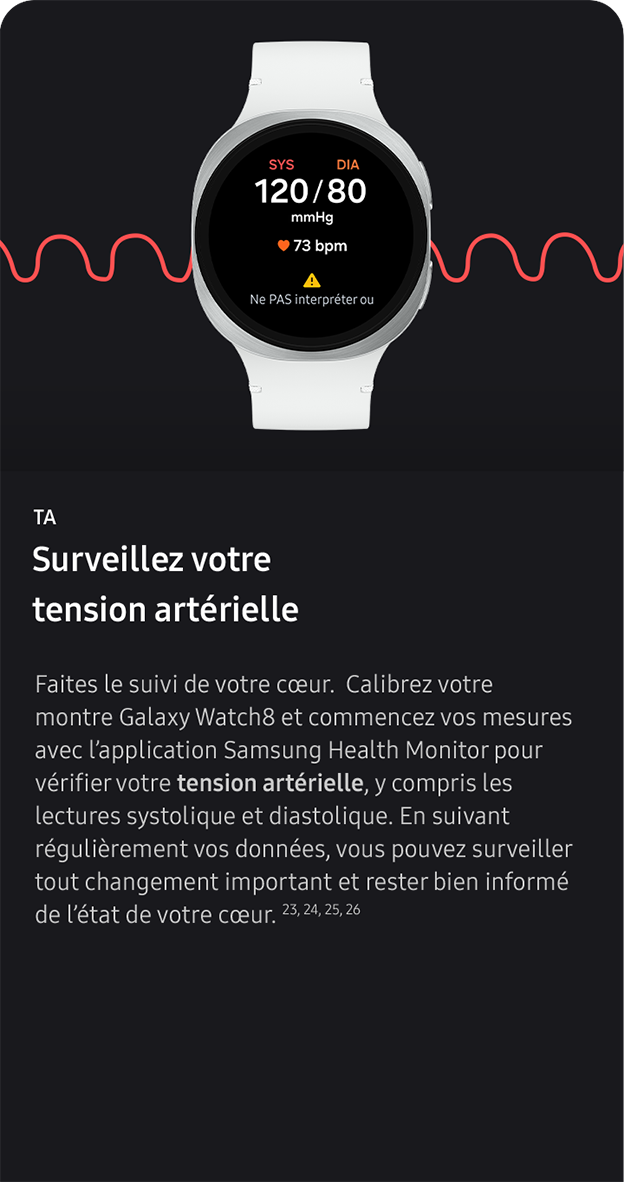 TA. Surveillez votre tension artérielle. Faites le suivi de votre cœur.  Calibrez votre montre Galaxy Watch8 et commencez vos mesures avec l’application Samsung Health Monitor pour vérifier votre tension artérielle, y compris les lectures systolique et diastolique. En suivant régulièrement vos données, vous pouvez surveiller tout changement important et rester bien informé de l’état de votre cœur. 23, 24, 25, 26