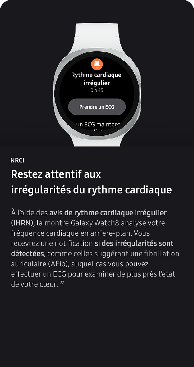NRCI. Restez attentif aux irrégularités du rythme cardiaque. À l’aide des avis de rythme cardiaque irrégulier (IHRN), la montre Galaxy Watch8 analyse votre fréquence cardiaque en arrière-plan. Vous recevrez une notification si des irrégularités sont détectées, comme celles suggérant une fibrillation auriculaire (AFib), auquel cas vous pouvez effectuer un ECG pour examiner de plus près l’état de votre cœur. 27 
