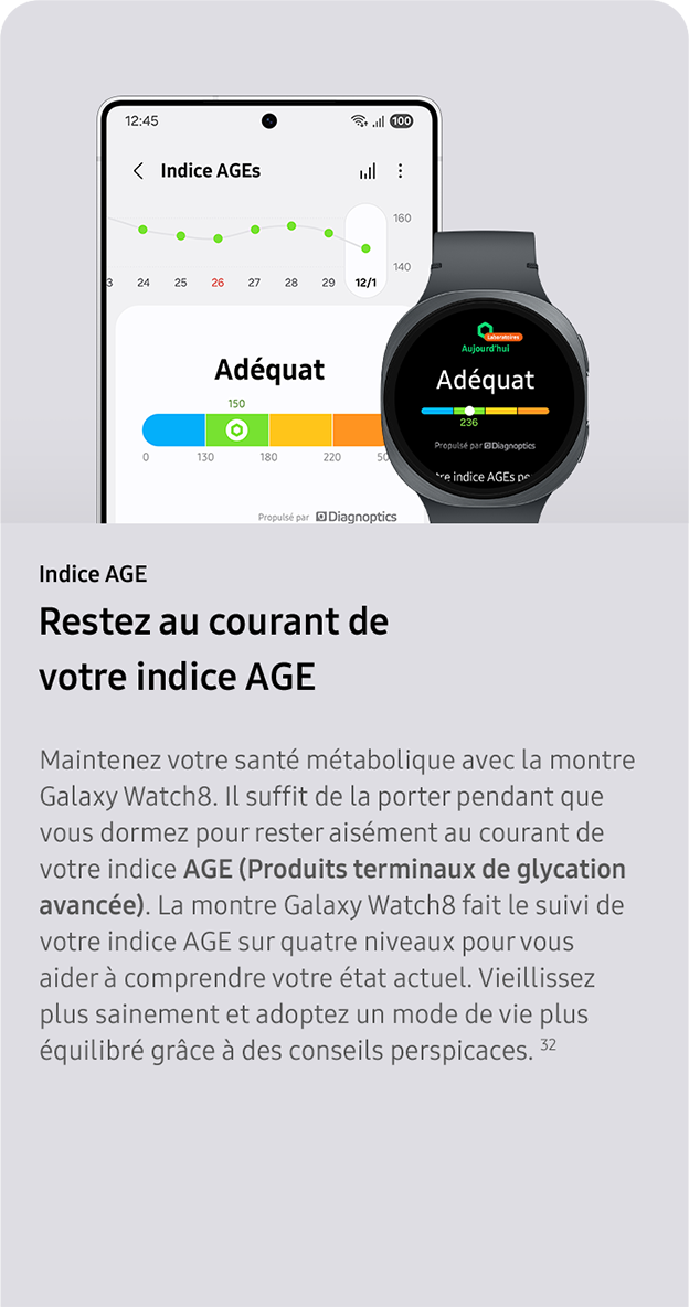 Indice AGE. Restez au courant de votre indice AGE. Maintenez votre santé métabolique avec la montre Galaxy Watch8. Il suffit de la porter pendant que vous dormez pour rester aisément au courant de votre indice AGE (Produits terminaux de glycation avancée). La montre Galaxy Watch8 fait le suivi de votre indice AGE sur quatre niveaux pour vous aider à comprendre votre état actuel. Vieillissez plus sainement et adoptez un mode de vie plus équilibré grâce à des conseils perspicaces. 32