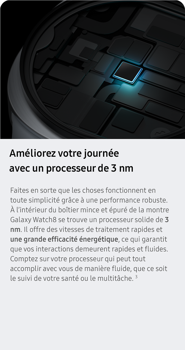 Améliorez votre journée avec un processeur de 3 nm. Faites en sorte que les choses fonctionnent en toute simplicité grâce à une performance robuste. À l’intérieur du boîtier mince et épuré de la montre Galaxy Watch8 se trouve un processeur solide de 3 nm. Il offre des vitesses de traitement rapides et une grande efficacité énergétique, ce qui garantit que vos interactions demeurent rapides et fluides. Comptez sur votre processeur qui peut tout accomplir avec vous de manière fluide, que ce soit le suivi de votre santé ou le multitâche. 3
                 