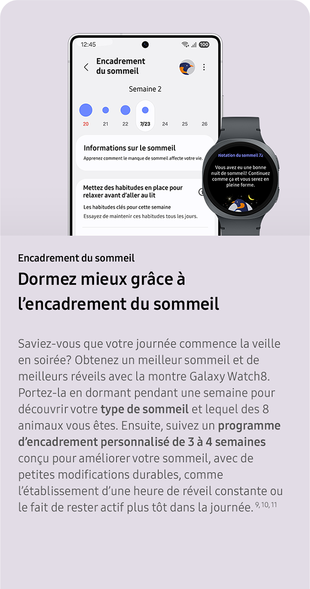 Encadrement du sommeil. Dormez mieux grâce à l’encadrement du sommeil. Saviez-vous que votre journée commence la veille en soirée? Obtenez un meilleur sommeil et de meilleurs réveils avec la montre Galaxy Watch8. Portez-la en dormant pendant une semaine pour découvrir votre type de sommeil et lequel des 8 animaux vous êtes. Ensuite, suivez un programme d’encadrement personnalisé de 3 à 4 semaines conçu pour améliorer votre sommeil, avec de petites modifications durables, comme l’établissement d’une heure de réveil constante ou le fait de rester actif plus tôt dans la journée. 9, 10, 11. 