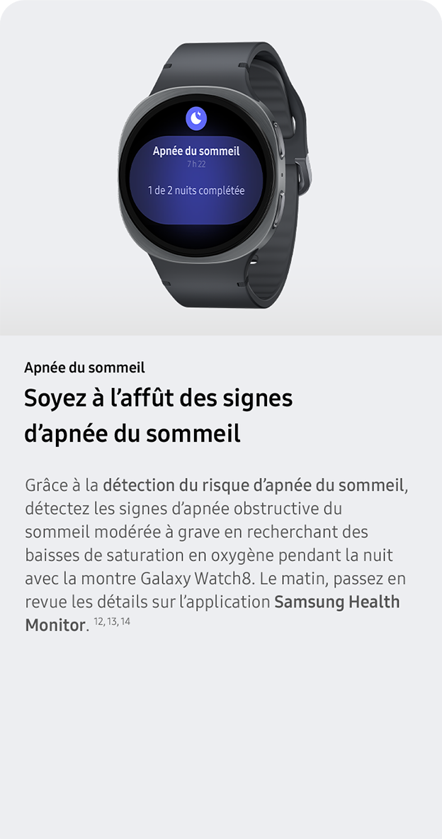 Apnée du sommeil. Soyez à l’affût des signes d’apnée du sommeil. Grâce à la détection du risque d’apnée du sommeil, détectez les signes d’apnée obstructive du sommeil modérée à grave en recherchant des baisses de saturation en oxygène pendant la nuit avec la montre Galaxy Watch8. Le matin, passez en revue les détails sur l’application Samsung Health Monitor. 12, 13, 14 