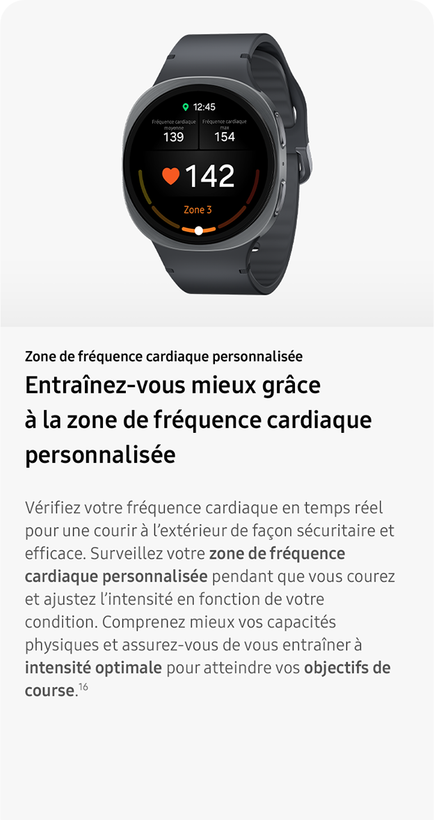  Zone de fréquence cardiaque personnalisée. Entraînez-vous mieux grâce
                 à la zone de fréquence cardiaque personnalisée. Vérifiez votre fréquence cardiaque en temps réel pour une courir à l’extérieur de façon sécuritaire et efficace. Surveillez votre zone de fréquence cardiaque personnalisée pendant que vous courez et ajustez l’intensité en fonction de votre condition. Comprenez mieux vos capacités physiques et assurez-vous de vous entraîner à intensité optimale pour atteindre vos objectifs de course.16
 
 
                 