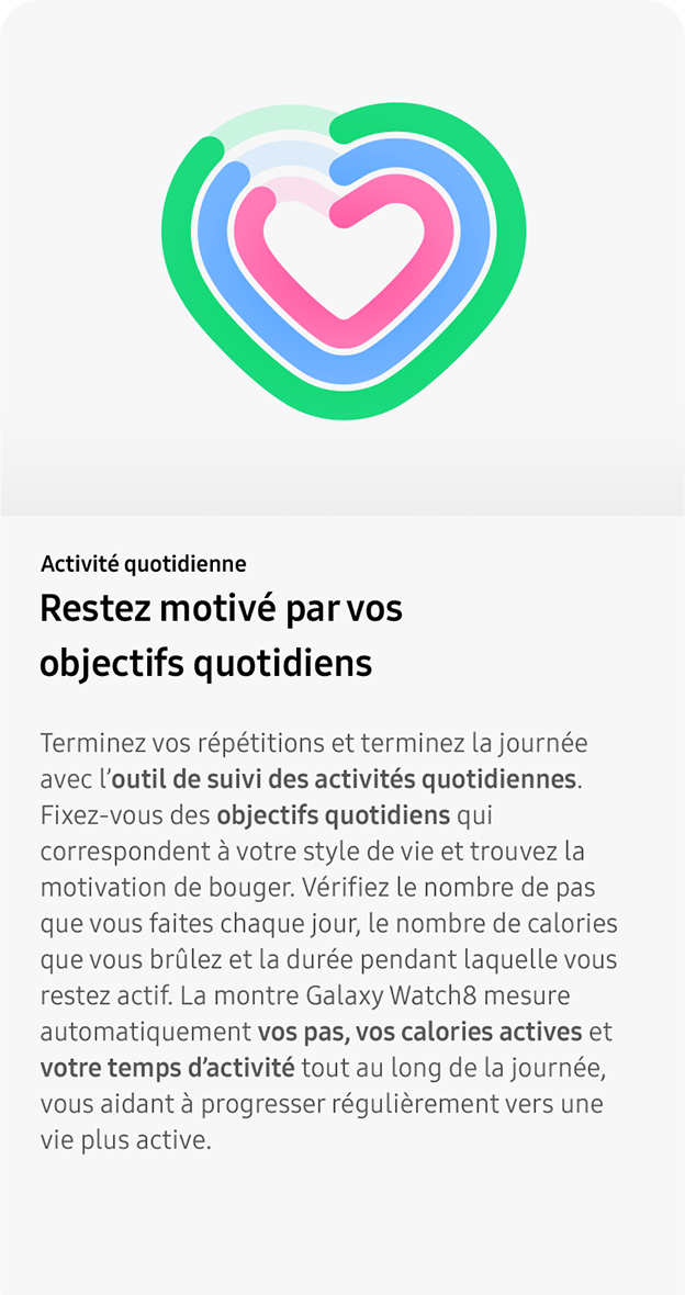 Activité quotidienne. Restez motivé par vos objectifs quotidiens. Terminez vos répétitions et terminez la journée avec l’outil de suivi des activités quotidiennes. Fixez-vous des objectifs quotidiens qui correspondent à votre style de vie et trouvez la motivation de bouger. Vérifiez le nombre de pas que vous faites chaque jour, le nombre de calories que vous brûlez et la durée pendant laquelle vous restez actif. La montre Galaxy Watch8 mesure automatiquement vos pas, vos calories actives et votre temps d’activité tout au long de la journée, vous aidant à progresser régulièrement vers une vie plus active.